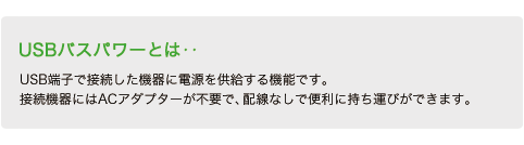 USBバスパワーとは‥USB端子で接続した機器に電源を供給する機能です。接続機器にはACアダプターが不要で、配線なしで便利に持ち運びができます。